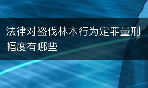 法律对盗伐林木行为定罪量刑幅度有哪些
