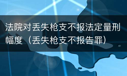 法院对丢失枪支不报法定量刑幅度（丢失枪支不报告罪）