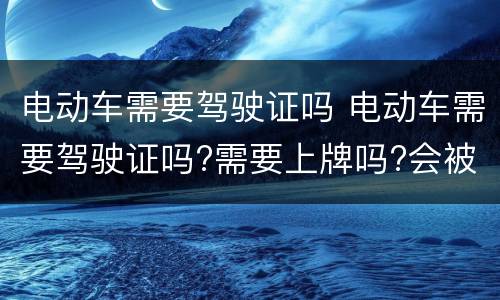 电动车需要驾驶证吗 电动车需要驾驶证吗?需要上牌吗?会被交警查吗?