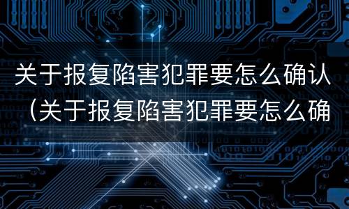 关于报复陷害犯罪要怎么确认（关于报复陷害犯罪要怎么确认呢）