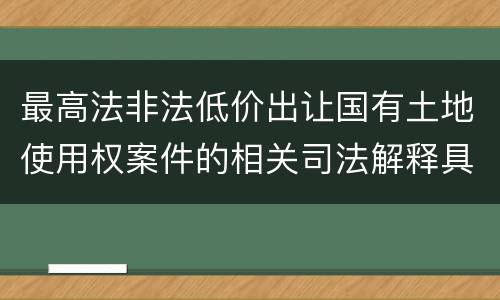 最高法非法低价出让国有土地使用权案件的相关司法解释具体有哪些重要内容