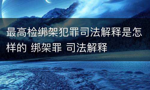 最高检绑架犯罪司法解释是怎样的 绑架罪 司法解释