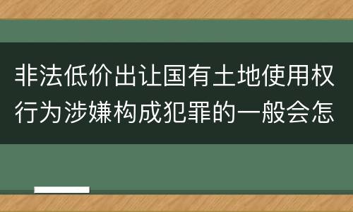 非法低价出让国有土地使用权行为涉嫌构成犯罪的一般会怎样追究法律责任