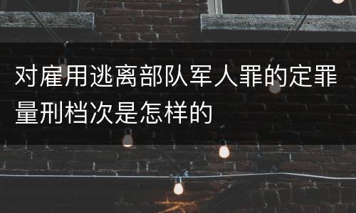 对雇用逃离部队军人罪的定罪量刑档次是怎样的