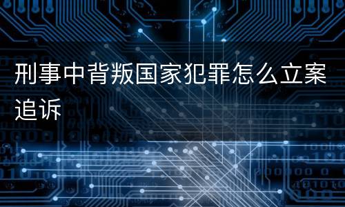 刑事中背叛国家犯罪怎么立案追诉