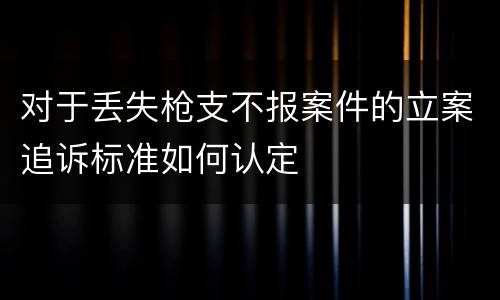 对于丢失枪支不报案件的立案追诉标准如何认定