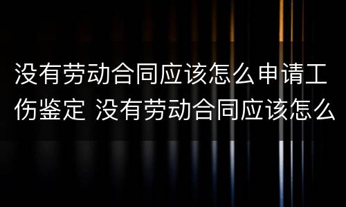 没有劳动合同应该怎么申请工伤鉴定 没有劳动合同应该怎么申请工伤鉴定呢