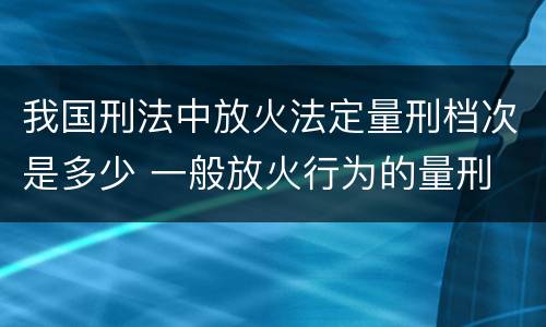 我国刑法中放火法定量刑档次是多少 一般放火行为的量刑