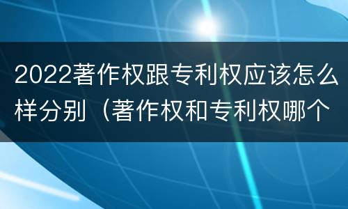 2022著作权跟专利权应该怎么样分别（著作权和专利权哪个更重要）