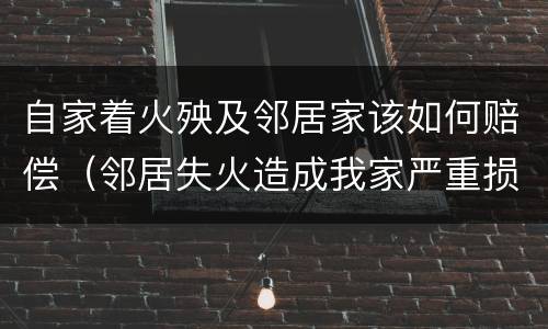 自家着火殃及邻居家该如何赔偿（邻居失火造成我家严重损失怎么赔偿）