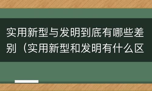 实用新型与发明到底有哪些差别（实用新型和发明有什么区别）