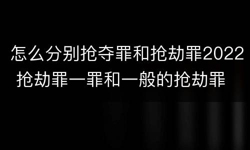 怎么分别抢夺罪和抢劫罪2022 抢劫罪一罪和一般的抢劫罪