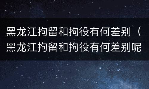 黑龙江拘留和拘役有何差别（黑龙江拘留和拘役有何差别呢）