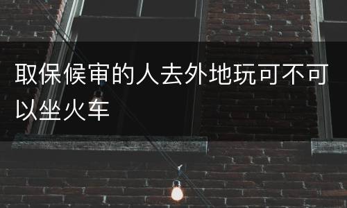 取保候审的人去外地玩可不可以坐火车