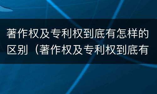 著作权及专利权到底有怎样的区别（著作权及专利权到底有怎样的区别和联系）