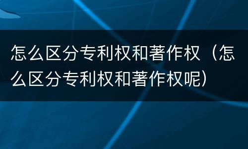 怎么区分专利权和著作权（怎么区分专利权和著作权呢）
