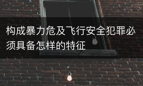 构成暴力危及飞行安全犯罪必须具备怎样的特征
