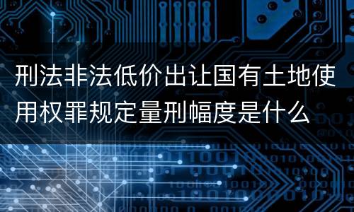 刑法非法低价出让国有土地使用权罪规定量刑幅度是什么