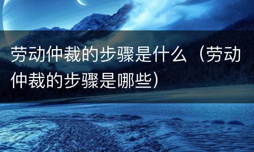 劳动仲裁的步骤是什么（劳动仲裁的步骤是哪些）