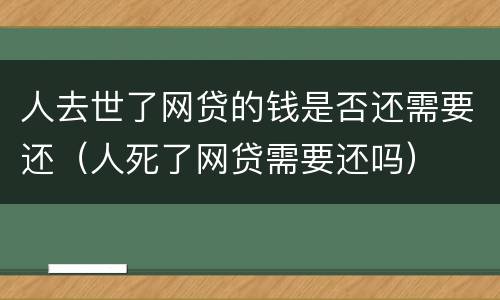 人去世了网贷的钱是否还需要还（人死了网贷需要还吗）