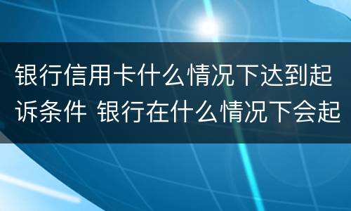 银行信用卡什么情况下达到起诉条件 银行在什么情况下会起诉信用卡诈骗