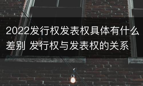 2022发行权发表权具体有什么差别 发行权与发表权的关系