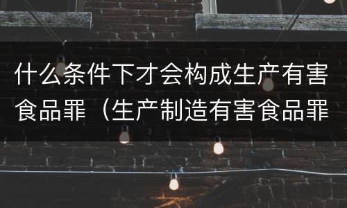 什么条件下才会构成生产有害食品罪（生产制造有害食品罪）