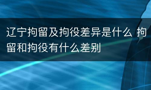 辽宁拘留及拘役差异是什么 拘留和拘役有什么差别