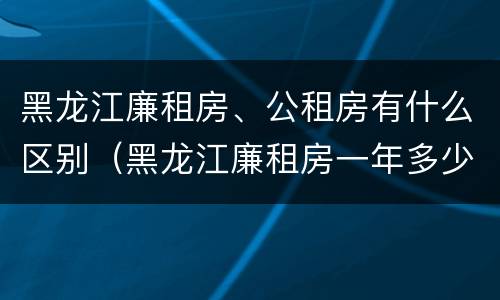 黑龙江廉租房、公租房有什么区别（黑龙江廉租房一年多少钱）