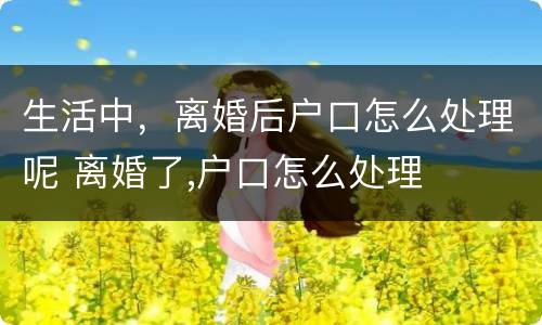 生活中，离婚后户口怎么处理呢 离婚了,户口怎么处理