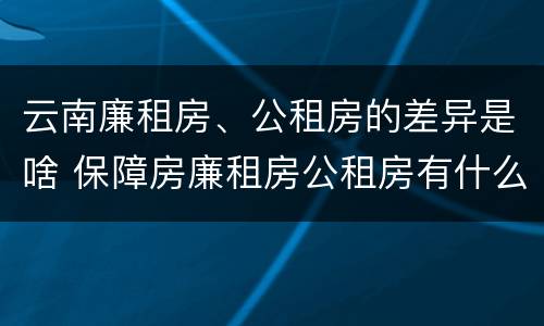 云南廉租房、公租房的差异是啥 保障房廉租房公租房有什么区别
