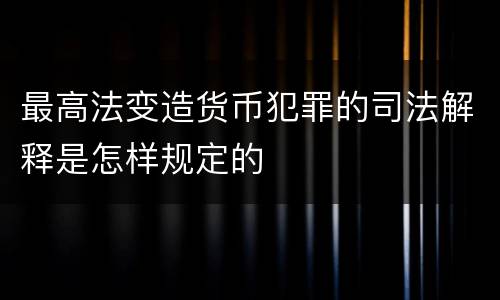 最高法变造货币犯罪的司法解释是怎样规定的