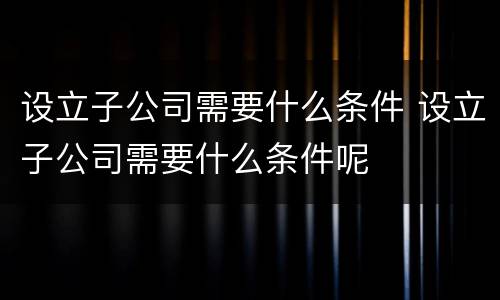 设立子公司需要什么条件 设立子公司需要什么条件呢