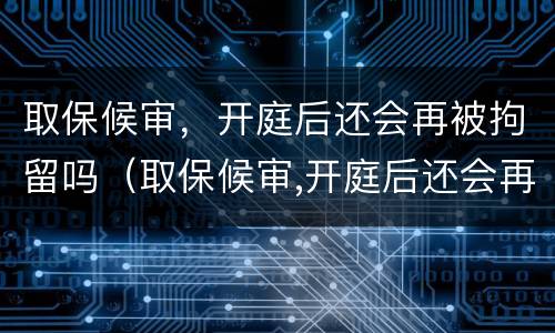 取保候审，开庭后还会再被拘留吗（取保候审,开庭后还会再被拘留吗）