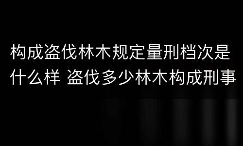 构成盗伐林木规定量刑档次是什么样 盗伐多少林木构成刑事犯罪