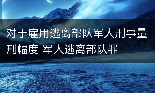 对于雇用逃离部队军人刑事量刑幅度 军人逃离部队罪