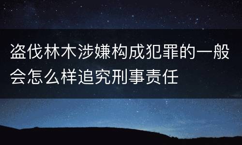 盗伐林木涉嫌构成犯罪的一般会怎么样追究刑事责任