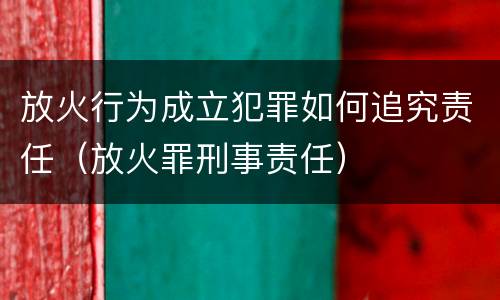 放火行为成立犯罪如何追究责任（放火罪刑事责任）