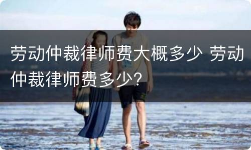 劳动仲裁律师费大概多少 劳动仲裁律师费多少?