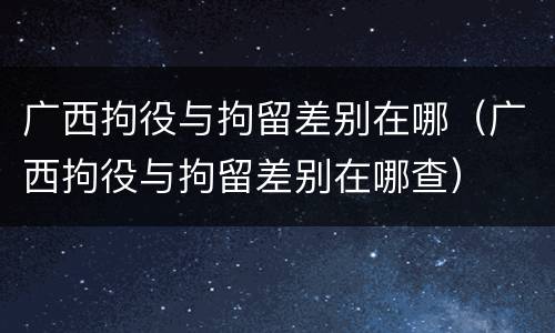 广西拘役与拘留差别在哪（广西拘役与拘留差别在哪查）