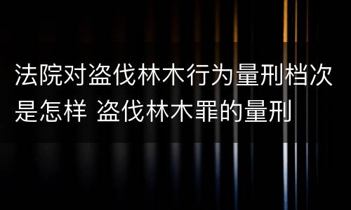 法院对盗伐林木行为量刑档次是怎样 盗伐林木罪的量刑