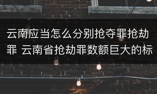 云南应当怎么分别抢夺罪抢劫罪 云南省抢劫罪数额巨大的标准