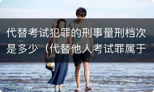 代替考试犯罪的刑事量刑档次是多少（代替他人考试罪属于什么类犯罪）