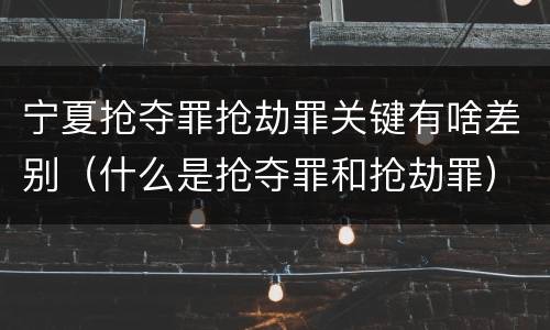 宁夏抢夺罪抢劫罪关键有啥差别（什么是抢夺罪和抢劫罪）