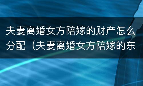 夫妻离婚女方陪嫁的财产怎么分配（夫妻离婚女方陪嫁的东西分配）