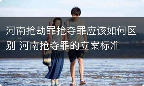 河南抢劫罪抢夺罪应该如何区别 河南抢夺罪的立案标准