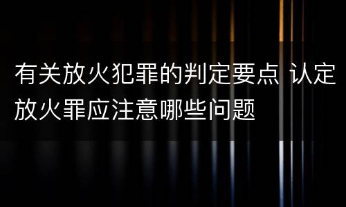 有关放火犯罪的判定要点 认定放火罪应注意哪些问题