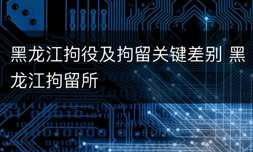 黑龙江拘役及拘留关键差别 黑龙江拘留所