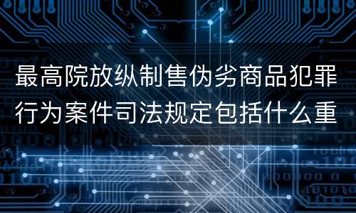 最高院放纵制售伪劣商品犯罪行为案件司法规定包括什么重要内容