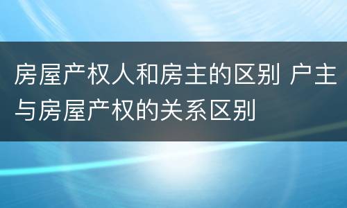 房屋产权人和房主的区别 户主与房屋产权的关系区别